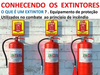 CONHECENDO OS EXTINTORES
O QUE É UM EXTINTOR ? . Equipamento de proteção
Utilizados no combate ao princípio de incêndio
 
