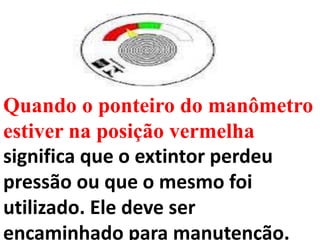 Quando o ponteiro do manômetro
estiver na posição vermelha
significa que o extintor perdeu
pressão ou que o mesmo foi
utilizado. Ele deve ser
encaminhado para manutenção.
 