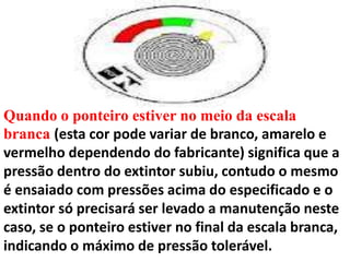 Quando o ponteiro estiver no meio da escala
branca (esta cor pode variar de branco, amarelo e
vermelho dependendo do fabricante) significa que a
pressão dentro do extintor subiu, contudo o mesmo
é ensaiado com pressões acima do especificado e o
extintor só precisará ser levado a manutenção neste
caso, se o ponteiro estiver no final da escala branca,
indicando o máximo de pressão tolerável.
 