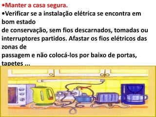 •Manter a casa segura.
•Verificar se a instalação elétrica se encontra em
bom estado
de conservação, sem fios descarnados, tomadas ou
interruptores partidos. Afastar os fios elétricos das
zonas de
passagem e não colocá-los por baixo de portas,
tapetes ...
 