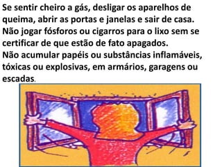 Se sentir cheiro a gás, desligar os aparelhos de
queima, abrir as portas e janelas e sair de casa.
Não jogar fósforos ou cigarros para o lixo sem se
certificar de que estão de fato apagados.
Não acumular papéis ou substâncias inflamáveis,
tóxicas ou explosivas, em armários, garagens ou
escadas.
 