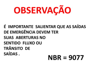 OBSERVAÇÃO
É IMPORTANTE SALIENTAR QUE AS SAÍDAS
DE EMERGÊNCIA DEVEM TER
SUAS ABERTURAS NO
SENTIDO FLUXO OU
TRÂNSITO DE
SAÍDAS .
NBR = 9077
 