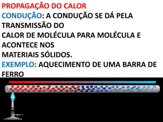 PROPAGAÇÃO DO CALOR
CONDUÇÃO: A CONDUÇÃO SE DÁ PELA
TRANSMISSÃO DO
CALOR DE MOLÉCULA PARA MOLÉCULA E
ACONTECE NOS
MATERIAIS SÓLIDOS.
EXEMPLO: AQUECIMENTO DE UMA BARRA DE
FERRO
 