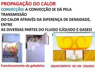 PROPAGAÇÃO DO CALOR
CONVECÇÃO: A CONVECÇÃO SE DÁ PELA
TRANSMISSÃO
DO CALOR ATRAVÉS DA DIFERENÇA DE DENSIDADE,
ENTRE
AS DIVERSAS PARTES DO FLUIDO (LÍQUIDO E GASES)
CAUSADA PELA DIFERENÇA DE TEMPERATURA.
AQUECIMENTO
Funcionamento da geladeira AQUECIMENTO DE UM LÍQUIDO
 