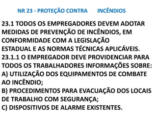 23.1 TODOS OS EMPREGADORES DEVEM ADOTAR
MEDIDAS DE PREVENÇÃO DE INCÊNDIOS, EM
CONFORMIDADE COM A LEGISLAÇÃO
ESTADUAL E AS NORMAS TÉCNICAS APLICÁVEIS.
23.1.1 O EMPREGADOR DEVE PROVIDENCIAR PARA
TODOS OS TRABALHADORES INFORMAÇÕES SOBRE:
A) UTILIZAÇÃO DOS EQUIPAMENTOS DE COMBATE
AO INCÊNDIO;
B) PROCEDIMENTOS PARA EVACUAÇÃO DOS LOCAIS
DE TRABALHO COM SEGURANÇA;
C) DISPOSITIVOS DE ALARME EXISTENTES.
NR 23 - PROTEÇÃO CONTRA INCÊNDIOS
 
