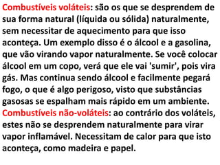 Combustíveis voláteis: são os que se desprendem de
sua forma natural (líquida ou sólida) naturalmente,
sem necessitar de aquecimento para que isso
aconteça. Um exemplo disso é o álcool e a gasolina,
que vão virando vapor naturalmente. Se você colocar
álcool em um copo, verá que ele vai 'sumir', pois vira
gás. Mas continua sendo álcool e facilmente pegará
fogo, o que é algo perigoso, visto que substâncias
gasosas se espalham mais rápido em um ambiente.
Combustíveis não-voláteis: ao contrário dos voláteis,
estes não se desprendem naturalmente para virar
vapor inflamável. Necessitam de calor para que isto
aconteça, como madeira e papel.
 