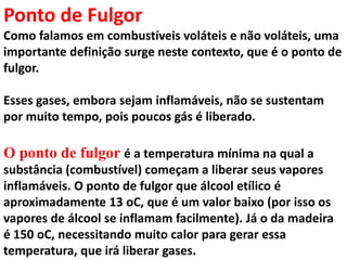 Ponto de Fulgor
Como falamos em combustíveis voláteis e não voláteis, uma
importante definição surge neste contexto, que é o ponto de
fulgor.
Esses gases, embora sejam inflamáveis, não se sustentam
por muito tempo, pois poucos gás é liberado.
O ponto de fulgor é a temperatura mínima na qual a
substância (combustível) começam a liberar seus vapores
inflamáveis. O ponto de fulgor que álcool etílico é
aproximadamente 13 oC, que é um valor baixo (por isso os
vapores de álcool se inflamam facilmente). Já o da madeira
é 150 oC, necessitando muito calor para gerar essa
temperatura, que irá liberar gases.
 