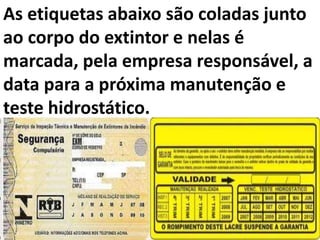 As etiquetas abaixo são coladas junto
ao corpo do extintor e nelas é
marcada, pela empresa responsável, a
data para a próxima manutenção e
teste hidrostático.
 