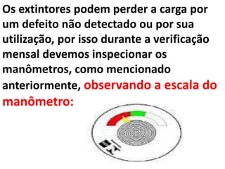 Os extintores podem perder a carga por
um defeito não detectado ou por sua
utilização, por isso durante a verificação
mensal devemos inspecionar os
manômetros, como mencionado
anteriormente, observando a escala do
manômetro:
 