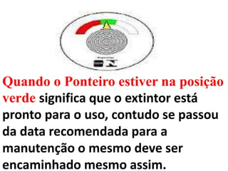 Quando o Ponteiro estiver na posição
verde significa que o extintor está
pronto para o uso, contudo se passou
da data recomendada para a
manutenção o mesmo deve ser
encaminhado mesmo assim.
 