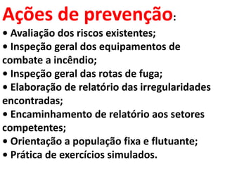 Ações de prevenção:
• Avaliação dos riscos existentes;
• Inspeção geral dos equipamentos de
combate a incêndio;
• Inspeção geral das rotas de fuga;
• Elaboração de relatório das irregularidades
encontradas;
• Encaminhamento de relatório aos setores
competentes;
• Orientação a população fixa e flutuante;
• Prática de exercícios simulados.
 