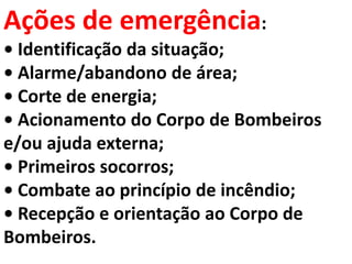 Ações de emergência:
• Identificação da situação;
• Alarme/abandono de área;
• Corte de energia;
• Acionamento do Corpo de Bombeiros
e/ou ajuda externa;
• Primeiros socorros;
• Combate ao princípio de incêndio;
• Recepção e orientação ao Corpo de
Bombeiros.
 