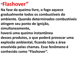 “Flashover”
Na fase da queima livre, o fogo aquece
gradualmente todos os combustíveis do
ambiente. Quando determinados combustíveis
atingem seu ponto de ignição,
simultaneamente,
haverá uma queima instantânea
desses produtos, o que poderá provocar uma
explosão ambiental, ficando toda a área
envolvida pelas chamas. Esse fenômeno é
conhecido como “Flashover”.
 