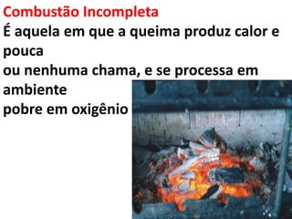 Combustão Incompleta
É aquela em que a queima produz calor e
pouca
ou nenhuma chama, e se processa em
ambiente
pobre em oxigênio
 