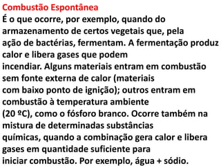Combustão Espontânea
É o que ocorre, por exemplo, quando do
armazenamento de certos vegetais que, pela
ação de bactérias, fermentam. A fermentação produz
calor e libera gases que podem
incendiar. Alguns materiais entram em combustão
sem fonte externa de calor (materiais
com baixo ponto de ignição); outros entram em
combustão à temperatura ambiente
(20 ºC), como o fósforo branco. Ocorre também na
mistura de determinadas substâncias
químicas, quando a combinação gera calor e libera
gases em quantidade suficiente para
iniciar combustão. Por exemplo, água + sódio.
 