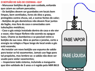 O BOTIJÃO DE GÁS DE COZINHA –GLP
- Manusear botijões de gás com cuidado, evitando
que caiam ou sofram pancadas;
- Os botijões devem ser guardados em locais bem
limpos, bem ventilados, livres de óleo e graxa,
protegidos contra chuva, sol, e outras fontes de calor;
- Botijões de gás domésticos não devem ficar juntos
do fogão, mas fora da casa e conectados com
tubulações metálicas;
- Caso o gás esteja instalado dentro de casa e ele vier
a vazar, não risque fósforo não acenda ou apague
luzes. Chame os bombeiros e se possível retire o
botijão da sua casa. Abra as portas e janelas, corte a
energia no relógio e fique longe do local onde o gás
está vazando;
-Ao instalar um novo botijão use espuma de sabão
para testar se há vazamentos. Jamais use fogo para
tal propósito, mas lembre-se: o sabão não deve ser
usado para vedar vazamentos;
-- Inspecione todo sistema, incluindo a mangueira
que têm validade de 5 anos e é regido pela NBR 8613
 