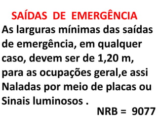 As larguras mínimas das saídas
de emergência, em qualquer
caso, devem ser de 1,20 m,
para as ocupações geral,e assi
Naladas por meio de placas ou
Sinais luminosos .
SAÍDAS DE EMERGÊNCIA
NRB = 9077
 
