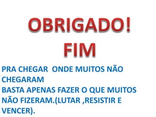 PRA CHEGAR ONDE MUITOS NÃO
CHEGARAM
BASTA APENAS FAZER O QUE MUITOS
NÃO FIZERAM.(LUTAR ,RESISTIR E
VENCER).
 