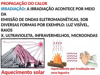 PROPAGAÇÃO DO CALOR
IRRADIAÇÃO: A IRRADIAÇÃO ACONTECE POR MEIO
DA
EMISSÃO DE ONDAS ELETROMAGNÉTICAS, SOB
DIVERSAS FORMAS POR EXEMPLO: LUZ VISÍVEL,
RAIOS
X, ULTRAVIOLETA, INFRAVERMELHOS, MICROONDAS
Aquecimento solar
Aquecimento por irradiação em
uma fogueira
 