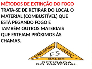 MÉTODOS DE EXTINÇÃO DO FOGO
TRATA-SE DE RETIRAR DO LOCAL O
MATERIAL (COMBUSTÍVEL) QUE
ESTÁ PEGANDO FOGO E
TAMBÉM OUTROS MATERIAIS
QUE ESTEJAM PRÓXIMOS ÀS
CHAMAS.
 
