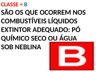 CLASSE = B
SÃO OS QUE OCORREM NOS
COMBUSTÍVEIS LÍQUIDOS
EXTINTOR ADEQUADO: PÓ
QUÍMICO SECO OU ÁGUA
SOB NEBLINA
 