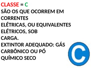 CLASSE = C
SÃO OS QUE OCORREM EM
CORRENTES
ELÉTRICAS, OU EQUIVALENTES
ELÉTRICOS, SOB
CARGA.
EXTINTOR ADEQUADO: GÁS
CARBÔNICO OU PÓ
QUÍMICO SECO
 