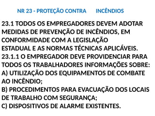23.1 TODOS OS EMPREGADORES DEVEM ADOTAR
MEDIDAS DE PREVENÇÃO DE INCÊNDIOS, EM
CONFORMIDADE COM A LEGISLAÇÃO
ESTADUAL E AS NORMAS TÉCNICAS APLICÁVEIS.
23.1.1 O EMPREGADOR DEVE PROVIDENCIAR PARA
TODOS OS TRABALHADORES INFORMAÇÕES SOBRE:
A) UTILIZAÇÃO DOS EQUIPAMENTOS DE COMBATE
AO INCÊNDIO;
B) PROCEDIMENTOS PARA EVACUAÇÃO DOS LOCAIS
DE TRABALHO COM SEGURANÇA;
C) DISPOSITIVOS DE ALARME EXISTENTES.
NR 23 - PROTEÇÃO CONTRA INCÊNDIOS
 