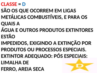 CLASSE = D
SÃO OS QUE OCORREM EM LIGAS
METÁLICAS COMBUSTÍVEIS, E PARA OS
QUAIS A
ÁGUA E OUTROS PRODUTOS EXTINTORES
ESTÃO
IMPEDIDOS, EXIGINDO A EXTINÇÃO POR
PRODUTOS OU PROCESSOS ESPECIAIS.
EXTINTOR ADEQUADO: PÓS ESPECIAIS:
LIMALHA DE
FERRO, AREIA SECA
 