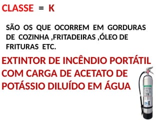 CLASSE = K
SÃO OS QUE OCORREM EM GORDURAS
DE COZINHA ,FRITADEIRAS ,ÓLEO DE
FRITURAS ETC.
EXTINTOR DE INCÊNDIO PORTÁTIL
COM CARGA DE ACETATO DE
POTÁSSIO DILUÍDO EM ÁGUA
 