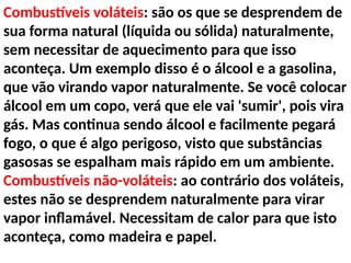 Combustíveis voláteis: são os que se desprendem de
sua forma natural (líquida ou sólida) naturalmente,
sem necessitar de aquecimento para que isso
aconteça. Um exemplo disso é o álcool e a gasolina,
que vão virando vapor naturalmente. Se você colocar
álcool em um copo, verá que ele vai 'sumir', pois vira
gás. Mas continua sendo álcool e facilmente pegará
fogo, o que é algo perigoso, visto que substâncias
gasosas se espalham mais rápido em um ambiente.
Combustíveis não-voláteis: ao contrário dos voláteis,
estes não se desprendem naturalmente para virar
vapor inflamável. Necessitam de calor para que isto
aconteça, como madeira e papel.
 