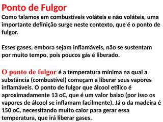 Ponto de Fulgor
Como falamos em combustíveis voláteis e não voláteis, uma
importante definição surge neste contexto, que é o ponto de
fulgor.
Esses gases, embora sejam inflamáveis, não se sustentam
por muito tempo, pois poucos gás é liberado.
O ponto de fulgor é a temperatura mínima na qual a
substância (combustível) começam a liberar seus vapores
inflamáveis. O ponto de fulgor que álcool etílico é
aproximadamente 13 oC, que é um valor baixo (por isso os
vapores de álcool se inflamam facilmente). Já o da madeira é
150 oC, necessitando muito calor para gerar essa
temperatura, que irá liberar gases.
 
