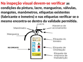 Na inspeção visual devem-se verificar as
condições da pintura, lacre, mangueiras, válvulas,
mangotes, manômetros, etiquetas existentes
(fabricante e Inmetro) e nas etiquetas verificar se o
mesmo encontra-se dentro da validade permitida.
 