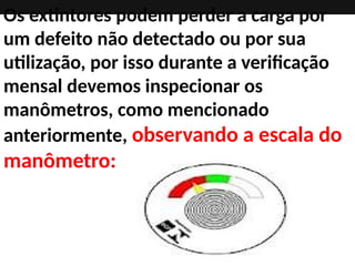 Os extintores podem perder a carga por
um defeito não detectado ou por sua
utilização, por isso durante a verificação
mensal devemos inspecionar os
manômetros, como mencionado
anteriormente, observando a escala do
manômetro:
 