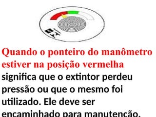 Quando o ponteiro do manômetro
estiver na posição vermelha
significa que o extintor perdeu
pressão ou que o mesmo foi
utilizado. Ele deve ser
 