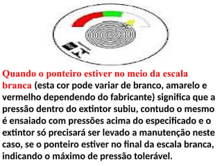 Quando o ponteiro estiver no meio da escala
branca (esta cor pode variar de branco, amarelo e
vermelho dependendo do fabricante) significa que a
pressão dentro do extintor subiu, contudo o mesmo
é ensaiado com pressões acima do especificado e o
extintor só precisará ser levado a manutenção neste
caso, se o ponteiro estiver no final da escala branca,
indicando o máximo de pressão tolerável.
 