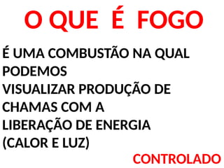 O QUE É FOGO
É UMA COMBUSTÃO NA QUAL
PODEMOS
VISUALIZAR PRODUÇÃO DE
CHAMAS COM A
LIBERAÇÃO DE ENERGIA
(CALOR E LUZ)
CONTROLADO
 