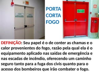 DEFINIÇÃO: Seu papel é o de conter as chamas e o
calor provenientes do fogo, razão pela qual ela é o
equipamento aplicado nas saídas de emergência e
nas escadas de incêndio, oferecendo um caminho
seguro tanto para a fuga dos civis quanto para o
acesso dos bombeiros que irão combater o fogo.
PORTA
CORTA
FOGO
 