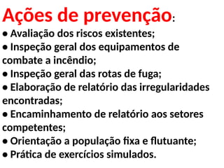 Ações de prevenção:
• Avaliação dos riscos existentes;
• Inspeção geral dos equipamentos de
combate a incêndio;
• Inspeção geral das rotas de fuga;
• Elaboração de relatório das irregularidades
encontradas;
• Encaminhamento de relatório aos setores
competentes;
• Orientação a população fixa e flutuante;
• Prática de exercícios simulados.
 