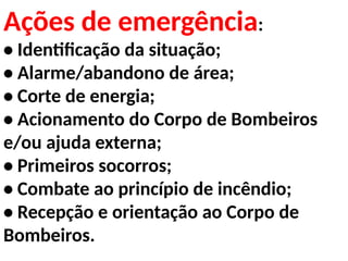 Ações de emergência:
• Identificação da situação;
• Alarme/abandono de área;
• Corte de energia;
• Acionamento do Corpo de Bombeiros
e/ou ajuda externa;
• Primeiros socorros;
• Combate ao princípio de incêndio;
• Recepção e orientação ao Corpo de
Bombeiros.
 