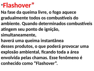“Flashover”
Na fase da queima livre, o fogo aquece
gradualmente todos os combustíveis do
ambiente. Quando determinados combustíveis
atingem seu ponto de ignição,
simultaneamente,
haverá uma queima instantânea
desses produtos, o que poderá provocar uma
explosão ambiental, ficando toda a área
envolvida pelas chamas. Esse fenômeno é
conhecido como “Flashover”.
 