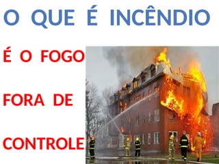 O QUE É INCÊNDIO
É O FOGO
FORA DE
CONTROLE
 