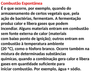 Combustão Espontânea
É o que ocorre, por exemplo, quando do
armazenamento de certos vegetais que, pela
ação de bactérias, fermentam. A fermentação
produz calor e libera gases que podem
incendiar. Alguns materiais entram em combustão
sem fonte externa de calor (materiais
com baixo ponto de ignição); outros entram em
combustão à temperatura ambiente
(20 ºC), como o fósforo branco. Ocorre também na
mistura de determinadas substâncias
químicas, quando a combinação gera calor e libera
gases em quantidade suficiente para
iniciar combustão. Por exemplo, água + sódio.
 