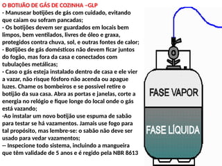 O BOTIJÃO DE GÁS DE COZINHA –GLP
- Manusear botijões de gás com cuidado, evitando
que caiam ou sofram pancadas;
- Os botijões devem ser guardados em locais bem
limpos, bem ventilados, livres de óleo e graxa,
protegidos contra chuva, sol, e outras fontes de calor;
- Botijões de gás domésticos não devem ficar juntos
do fogão, mas fora da casa e conectados com
tubulações metálicas;
- Caso o gás esteja instalado dentro de casa e ele vier
a vazar, não risque fósforo não acenda ou apague
luzes. Chame os bombeiros e se possível retire o
botijão da sua casa. Abra as portas e janelas, corte a
energia no relógio e fique longe do local onde o gás
está vazando;
-Ao instalar um novo botijão use espuma de sabão
para testar se há vazamentos. Jamais use fogo para
tal propósito, mas lembre-se: o sabão não deve ser
usado para vedar vazamentos;
-- Inspecione todo sistema, incluindo a mangueira
que têm validade de 5 anos e é regido pela NBR 8613
 
