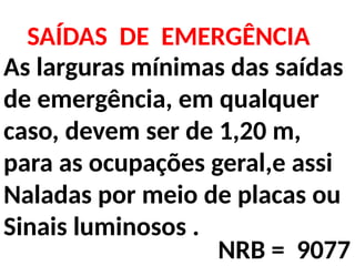 As larguras mínimas das saídas
de emergência, em qualquer
caso, devem ser de 1,20 m,
para as ocupações geral,e assi
Naladas por meio de placas ou
Sinais luminosos .
SAÍDAS DE EMERGÊNCIA
NRB = 9077
 