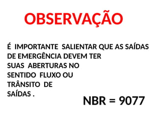 OBSERVAÇÃO
É IMPORTANTE SALIENTAR QUE AS SAÍDAS
DE EMERGÊNCIA DEVEM TER
SUAS ABERTURAS NO
SENTIDO FLUXO OU
TRÂNSITO DE
SAÍDAS .
NBR = 9077
 