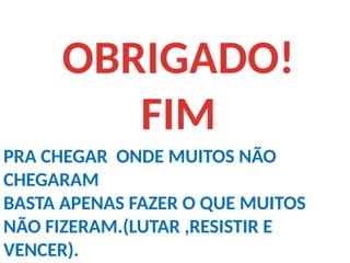 OBRIGADO!
FIM
PRA CHEGAR ONDE MUITOS NÃO
CHEGARAM
BASTA APENAS FAZER O QUE MUITOS
NÃO FIZERAM.(LUTAR ,RESISTIR E
VENCER).
 