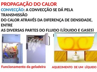 PROPAGAÇÃO DO CALOR
CONVECÇÃO: A CONVECÇÃO SE DÁ PELA
TRANSMISSÃO
DO CALOR ATRAVÉS DA DIFERENÇA DE DENSIDADE,
ENTRE
AS DIVERSAS PARTES DO FLUIDO (LÍQUIDO E GASES)
CAUSADA PELA DIFERENÇA DE TEMPERATURA.
AQUECIMENTO
Funcionamento da geladeira AQUECIMENTO DE UM LÍQUIDO
 