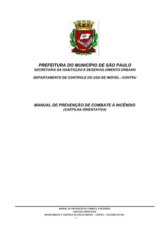 MANUAL DE PREVENÇÃO DE COMBATE A INCÊNDIOS
CARTILHA ORIENTATIVA
DEPARTAMENTO E CONTROLE DO USO DE IMÓVEIS – CONTRU – TELEFONE:239.1001.
- 1 -
PREFEITURA DO MUNICÍPIO DE SÃO PAULO
SECRETARIA DA HABITAÇÃO E DESENVOLVIMENTO URBANO
DEPARTAMENTO DE CONTROLE DO USO DE IMÓVEL - CONTRU
MANUAL DE PREVENÇÃO DE COMBATE À INCÊNDIO
(CARTILHA ORIENTATIVA)
 