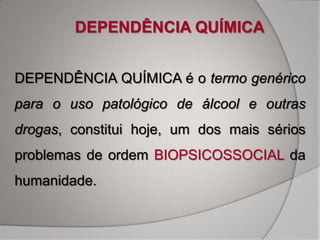 DEPENDÊNCIA QUÍMICA


DEPENDÊNCIA QUÍMICA é o termo genérico
para o uso patológico de álcool e outras
drogas, constitui hoje, um dos mais sérios
problemas de ordem BIOPSICOSSOCIAL da
humanidade.
 