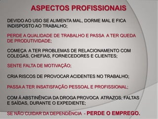 ASPECTOS PROFISSIONAIS
DEVIDO AO USO SE ALIMENTA MAL, DORME MAL E FICA
INDISPOSTO AO TRABALHO;

PERDE A QUALIDADE DE TRABALHO E PASSA A TER QUEDA
DE PRODUTIVIDADE;

COMEÇA A TER PROBLEMAS DE RELACIONAMENTO COM
COLEGAS, CHEFIAS, FORNECEDORES E CLIENTES;

SENTE FALTA DE MOTIVAÇÃO;

CRIA RISCOS DE PROVOCAR ACIDENTES NO TRABALHO;

PASSA A TER INSATISFAÇÃO PESSOAL E PROFISSIONAL;

COM Á ABSTINÊNCIA DA DROGA PROVOCA ATRAZOS, FALTAS
E SAÍDAS, DURANTE O EXPEDIENTE;

SE NÃO CUIDAR DA DEPENDÊNCIA - PERDE O EMPREGO.
 